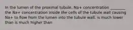 In the lumen of the proximal tubule, Na+ concentration ________ the Na+ concentration inside the cells of the tubule wall causing Na+ to flow from the lumen into the tubule wall. is much lower than is much higher than