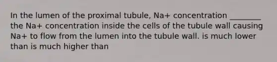 In the lumen of the proximal tubule, Na+ concentration ________ the Na+ concentration inside the cells of the tubule wall causing Na+ to flow from the lumen into the tubule wall. is much lower than is much higher than