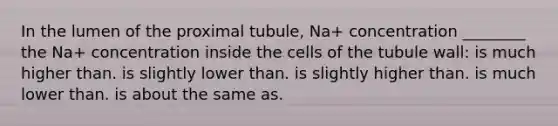 In the lumen of the proximal tubule, Na+ concentration ________ the Na+ concentration inside the cells of the tubule wall: is much higher than. is slightly lower than. is slightly higher than. is much lower than. is about the same as.