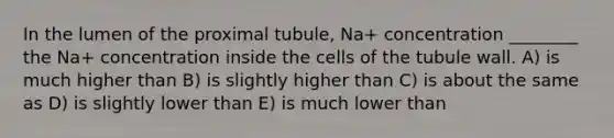 In the lumen of the proximal tubule, Na+ concentration ________ the Na+ concentration inside the cells of the tubule wall. A) is much higher than B) is slightly higher than C) is about the same as D) is slightly lower than E) is much lower than