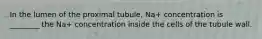 In the lumen of the proximal tubule, Na+ concentration is ________ the Na+ concentration inside the cells of the tubule wall.