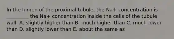 In the lumen of the proximal tubule, the Na+ concentration is _________ the Na+ concentration inside the cells of the tubule wall. A. slightly higher than B. much higher than C. much lower than D. slightly lower than E. about the same as