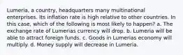 Lumeria, a country, headquarters many multinational enterprises. Its inflation rate is high relative to other countries. In this case, which of the following is most likely to happen? a. The exchange rate of Lumerias currency will drop. b. Lumeria will be able to attract foreign funds. c. Goods in Lumerias economy will multiply. d. Money supply will decrease in Lumeria.