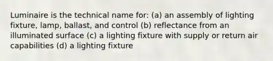 Luminaire is the technical name for: (a) an assembly of lighting fixture, lamp, ballast, and control (b) reflectance from an illuminated surface (c) a lighting fixture with supply or return air capabilities (d) a lighting fixture