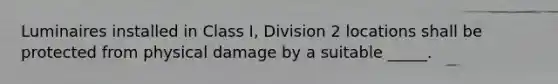 Luminaires installed in Class I, Division 2 locations shall be protected from physical damage by a suitable _____.