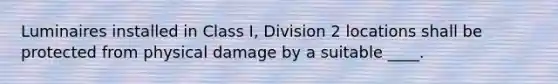 Luminaires installed in Class I, Division 2 locations shall be protected from physical damage by a suitable ____.