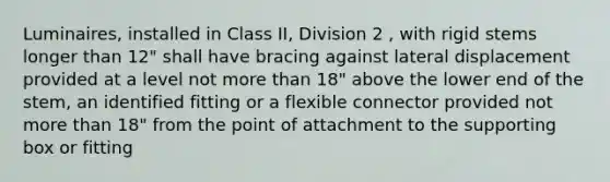 Luminaires, installed in Class II, Division 2 , with rigid stems longer than 12" shall have bracing against lateral displacement provided at a level not more than 18" above the lower end of the stem, an identified fitting or a flexible connector provided not more than 18" from the point of attachment to the supporting box or fitting