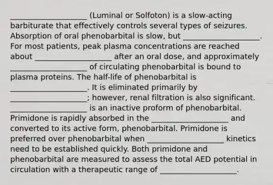 ____________________ (Luminal or Solfoton) is a slow-acting barbiturate that effectively controls several types of seizures. Absorption of oral phenobarbital is slow, but ____________________. For most patients, peak plasma concentrations are reached about ____________________ after an oral dose, and approximately ____________________ of circulating phenobarbital is bound to plasma proteins. The half-life of phenobarbital is ____________________. It is eliminated primarily by ____________________; however, renal filtration is also significant. ____________________ is an inactive proform of phenobarbital. Primidone is rapidly absorbed in the ____________________ and converted to its active form, phenobarbital. Primidone is preferred over phenobarbital when ____________________ kinetics need to be established quickly. Both primidone and phenobarbital are measured to assess the total AED potential in circulation with a therapeutic range of ____________________.