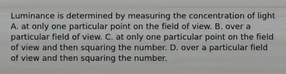 Luminance is determined by measuring the concentration of light A. at only one particular point on the field of view. B. over a particular field of view. C. at only one particular point on the field of view and then squaring the number. D. over a particular field of view and then squaring the number.