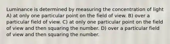 Luminance is determined by measuring the concentration of light A) at only one particular point on the field of view. B) over a particular field of view. C) at only one particular point on the field of view and then squaring the number. D) over a particular field of view and then squaring the number.