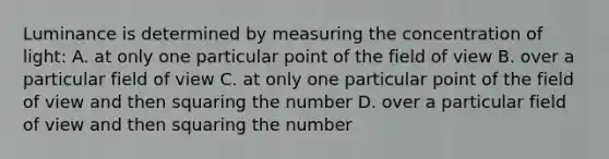 Luminance is determined by measuring the concentration of light: A. at only one particular point of the field of view B. over a particular field of view C. at only one particular point of the field of view and then squaring the number D. over a particular field of view and then squaring the number