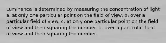 Luminance is determined by measuring the concentration of light a. at only one particular point on the field of view. b. over a particular field of view. c. at only one particular point on the field of view and then squaring the number. d. over a particular field of view and then squaring the number.