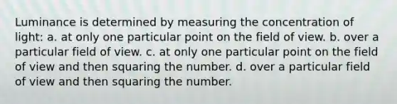 Luminance is determined by measuring the concentration of light: a. at only one particular point on the field of view. b. over a particular field of view. c. at only one particular point on the field of view and then squaring the number. d. over a particular field of view and then squaring the number.