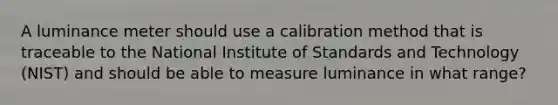 A luminance meter should use a calibration method that is traceable to the National Institute of Standards and Technology (NIST) and should be able to measure luminance in what range?