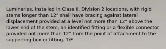 Luminaries, installed in Class II, Division 2 locations, with rigid stems longer than 12" shall have bracing against lateral displacement provided at a level not more than 12" above the lower end of the stem, an identified fitting or a flexible connector provided not more than 12" from the point of attachment to the supporting box or fitting. T/F