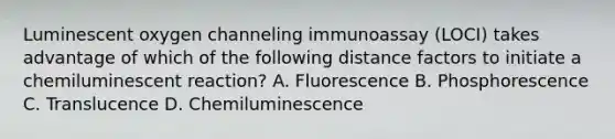 Luminescent oxygen channeling immunoassay (LOCI) takes advantage of which of the following distance factors to initiate a chemiluminescent reaction? A. Fluorescence B. Phosphorescence C. Translucence D. Chemiluminescence