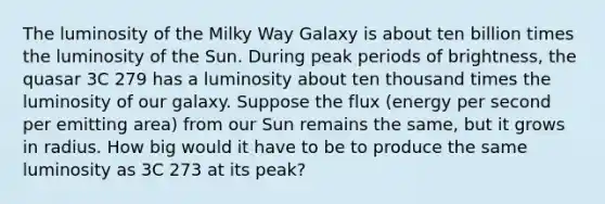 The luminosity of the Milky Way Galaxy is about ten billion times the luminosity of the Sun. During peak periods of brightness, the quasar 3C 279 has a luminosity about ten thousand times the luminosity of our galaxy. Suppose the flux (energy per second per emitting area) from our Sun remains the same, but it grows in radius. How big would it have to be to produce the same luminosity as 3C 273 at its peak?