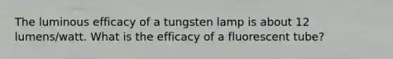 The luminous efficacy of a tungsten lamp is about 12 lumens/watt. What is the efficacy of a fluorescent tube?