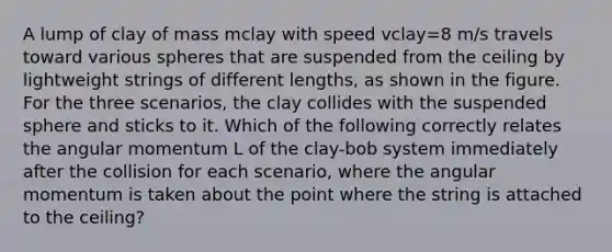 A lump of clay of mass mclay with speed vclay=8 m/s travels toward various spheres that are suspended from the ceiling by lightweight strings of different lengths, as shown in the figure. For the three scenarios, the clay collides with the suspended sphere and sticks to it. Which of the following correctly relates the angular momentum L of the clay-bob system immediately after the collision for each scenario, where the angular momentum is taken about the point where the string is attached to the ceiling?