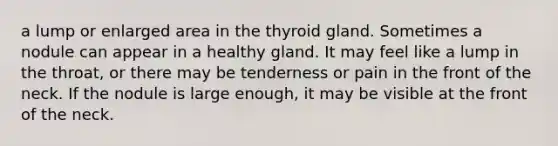 a lump or enlarged area in the thyroid gland. Sometimes a nodule can appear in a healthy gland. It may feel like a lump in the throat, or there may be tenderness or pain in the front of the neck. If the nodule is large enough, it may be visible at the front of the neck.