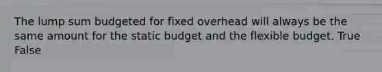 The lump sum budgeted for fixed overhead will always be the same amount for the static budget and the flexible budget. True False