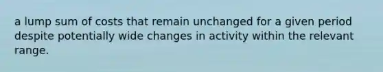 a lump sum of costs that remain unchanged for a given period despite potentially wide changes in activity within the relevant range.