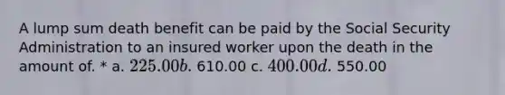 A lump sum death benefit can be paid by the Social Security Administration to an insured worker upon the death in the amount of. * a. 225.00 b. 610.00 c. 400.00 d. 550.00