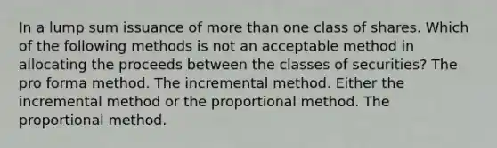 In a lump sum issuance of more than one class of shares. Which of the following methods is not an acceptable method in allocating the proceeds between the classes of securities? The pro forma method. The incremental method. Either the incremental method or the proportional method. The proportional method.