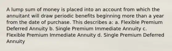 A lump sum of money is placed into an account from which the annuitant will draw periodic benefits beginning more than a year from the date of purchase. This describes a: a. Flexible Premium Deferred Annuity b. Single Premium Immediate Annuity c. Flexible Premium Immediate Annuity d. Single Premium Deferred Annuity