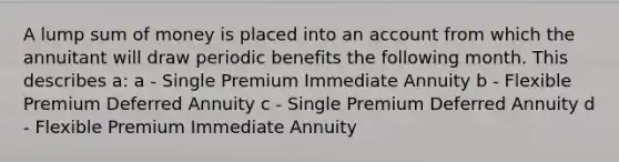 A lump sum of money is placed into an account from which the annuitant will draw periodic benefits the following month. This describes a: a - Single Premium Immediate Annuity b - Flexible Premium Deferred Annuity c - Single Premium Deferred Annuity d - Flexible Premium Immediate Annuity