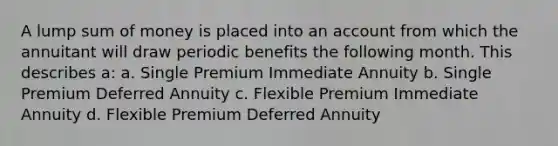 A lump sum of money is placed into an account from which the annuitant will draw periodic benefits the following month. This describes a: a. Single Premium Immediate Annuity b. Single Premium Deferred Annuity c. Flexible Premium Immediate Annuity d. Flexible Premium Deferred Annuity