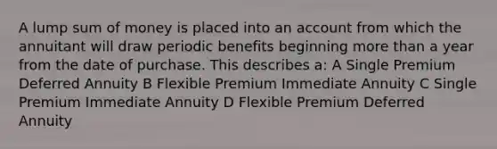 A lump sum of money is placed into an account from which the annuitant will draw periodic benefits beginning more than a year from the date of purchase. This describes a: A Single Premium Deferred Annuity B Flexible Premium Immediate Annuity C Single Premium Immediate Annuity D Flexible Premium Deferred Annuity