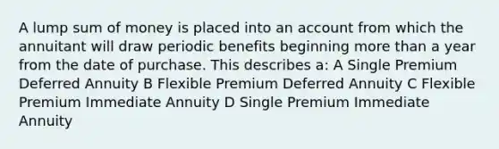 A lump sum of money is placed into an account from which the annuitant will draw periodic benefits beginning more than a year from the date of purchase. This describes a: A Single Premium Deferred Annuity B Flexible Premium Deferred Annuity C Flexible Premium Immediate Annuity D Single Premium Immediate Annuity