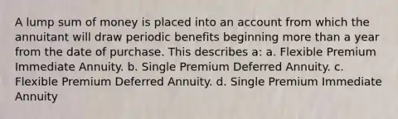 A lump sum of money is placed into an account from which the annuitant will draw periodic benefits beginning more than a year from the date of purchase. This describes a: a. Flexible Premium Immediate Annuity. b. Single Premium Deferred Annuity. c. Flexible Premium Deferred Annuity. d. Single Premium Immediate Annuity