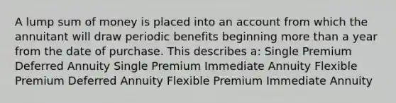 A lump sum of money is placed into an account from which the annuitant will draw periodic benefits beginning more than a year from the date of purchase. This describes a: Single Premium Deferred Annuity Single Premium Immediate Annuity Flexible Premium Deferred Annuity Flexible Premium Immediate Annuity