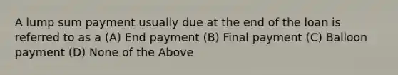 A lump sum payment usually due at the end of the loan is referred to as a (A) End payment (B) Final payment (C) Balloon payment (D) None of the Above