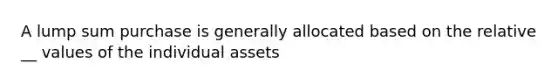 A lump sum purchase is generally allocated based on the relative __ values of the individual assets