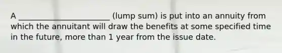 A _______________________ (lump sum) is put into an annuity from which the annuitant will draw the benefits at some specified time in the future, more than 1 year from the issue date.