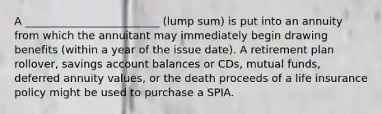 A _________________________ (lump sum) is put into an annuity from which the annuitant may immediately begin drawing benefits (within a year of the issue date). A retirement plan rollover, savings account balances or CDs, mutual funds, deferred annuity values, or the death proceeds of a life insurance policy might be used to purchase a SPIA.