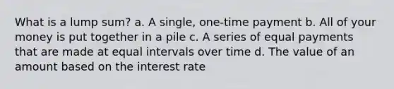 What is a lump sum? a. A single, one-time payment b. All of your money is put together in a pile c. A series of equal payments that are made at equal intervals over time d. The value of an amount based on the interest rate