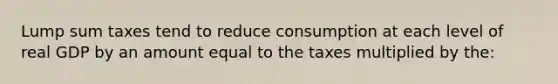 Lump sum taxes tend to reduce consumption at each level of real GDP by an amount equal to the taxes multiplied by the: