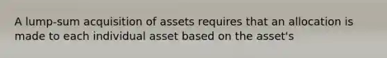 A lump-sum acquisition of assets requires that an allocation is made to each individual asset based on the asset's