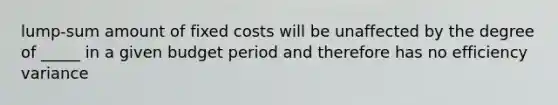 lump-sum amount of fixed costs will be unaffected by the degree of _____ in a given budget period and therefore has no efficiency variance