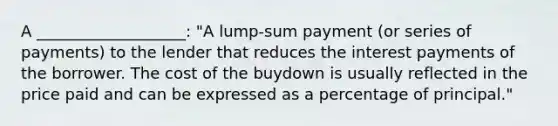 A ___________________: "A lump-sum payment (or series of payments) to the lender that reduces the interest payments of the borrower. The cost of the buydown is usually reflected in the price paid and can be expressed as a percentage of principal."