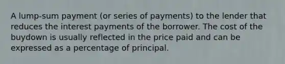 A lump-sum payment (or series of payments) to the lender that reduces the interest payments of the borrower. The cost of the buydown is usually reflected in the price paid and can be expressed as a percentage of principal.