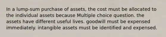 In a lump-sum purchase of assets, the cost must be allocated to the individual assets because Multiple choice question. the assets have different useful lives. goodwill must be expensed immediately. <a href='https://www.questionai.com/knowledge/kfaeAOzavC-intangible-assets' class='anchor-knowledge'>intangible assets</a> must be identified and expensed.