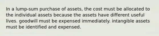 In a lump-sum purchase of assets, the cost must be allocated to the individual assets because the assets have different useful lives. goodwill must be expensed immediately. intangible assets must be identified and expensed.