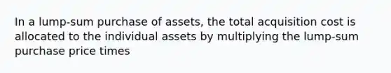 In a lump-sum purchase of assets, the total acquisition cost is allocated to the individual assets by multiplying the lump-sum purchase price times