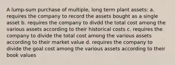 A lump-sum purchase of multiple, long term plant assets: a. requires the company to record the assets bought as a single asset b. requires the company to divdd the total cost among the various assets according to their historical costs c. requires the company to divide the total cost among the various assets according to their market value d. requires the company to divide the goal cost among the various assets according to their book values