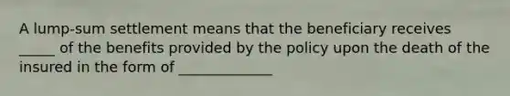 A lump-sum settlement means that the beneficiary receives _____ of the benefits provided by the policy upon the death of the insured in the form of _____________